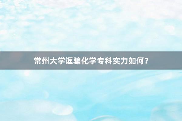 常州大学诓骗化学专科实力如何？