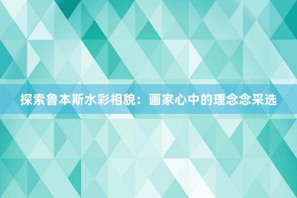 探索鲁本斯水彩相貌：画家心中的理念念采选
