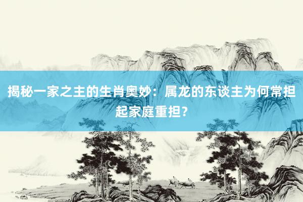 揭秘一家之主的生肖奥妙：属龙的东谈主为何常担起家庭重担？
