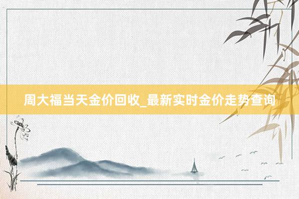 周大福当天金价回收_最新实时金价走势查询