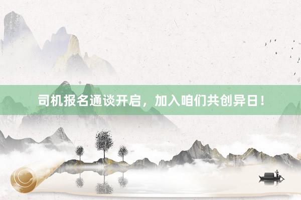 司机报名通谈开启，加入咱们共创异日！