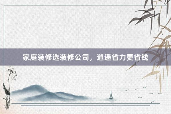 家庭装修选装修公司，逍遥省力更省钱